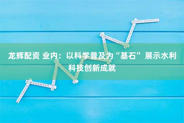 龙辉配资 业内：以科学普及为“基石” 展示水利科技创新成就