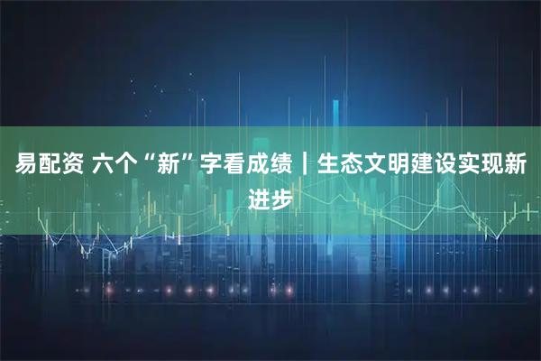 易配资 六个“新”字看成绩｜生态文明建设实现新进步