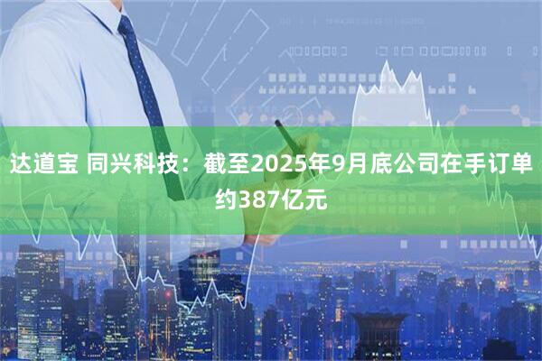 达道宝 同兴科技：截至2025年9月底公司在手订单约387亿元