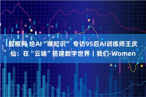 股粮网 给AI“喂知识” 专访95后AI训练师王庆仙：在“云端”搭建数字世界丨我们·Women