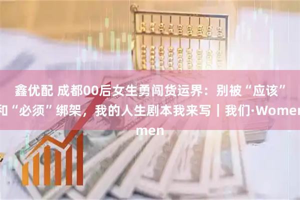 鑫优配 成都00后女生勇闯货运界：别被“应该”和“必须”绑架，我的人生剧本我来写｜我们·Women