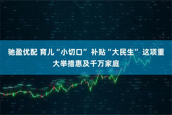 驰盈优配 育儿“小切口” 补贴“大民生” 这项重大举措惠及千万家庭