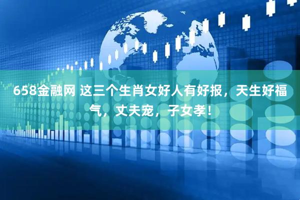 658金融网 这三个生肖女好人有好报，天生好福气，丈夫宠，子女孝！