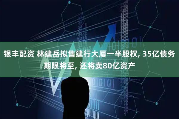 银丰配资 林建岳拟售建行大厦一半股权, 35亿债务期限将至, 还将卖80亿资产