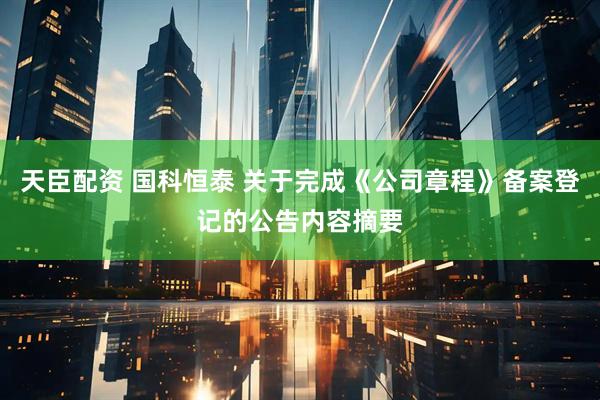 天臣配资 国科恒泰 关于完成《公司章程》备案登记的公告内容摘要