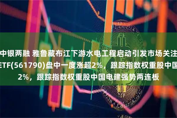 中银两融 雅鲁藏布江下游水电工程启动引发市场关注，央企现代能源ETF(561790)盘中一度涨超2%，跟踪指数权重股中国电建强势两连板