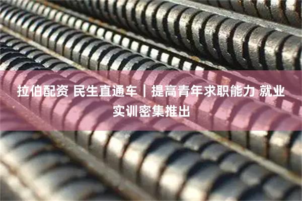 拉伯配资 民生直通车｜提高青年求职能力 就业实训密集推出