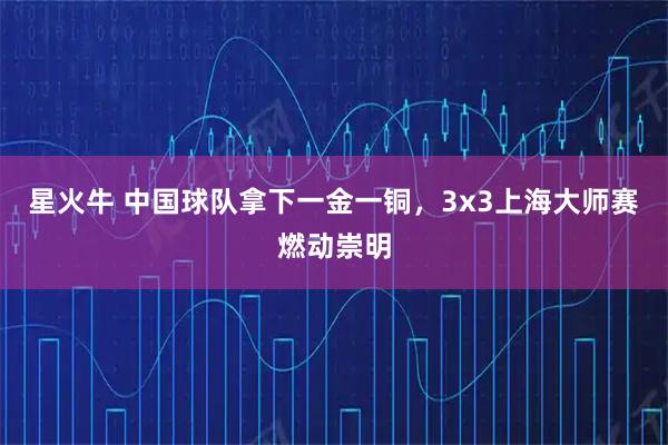 星火牛 中国球队拿下一金一铜，3x3上海大师赛燃动崇明