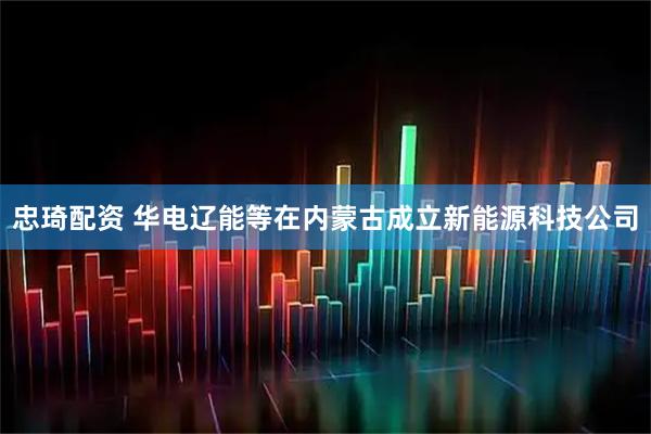 忠琦配资 华电辽能等在内蒙古成立新能源科技公司